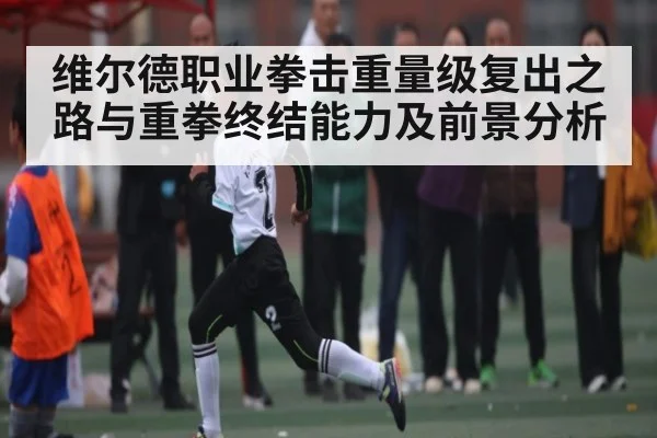 维尔德职业拳击重量级复出之路与重拳终结能力及前景分析