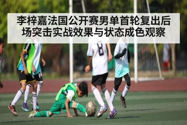 李梓嘉法国公开赛男单首轮复出后场突击实战效果与状态成色观察